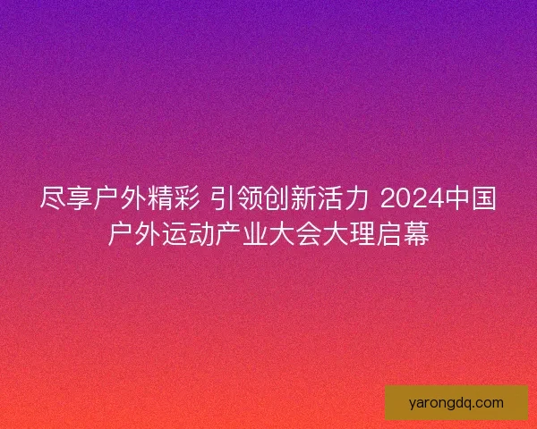 尽享户外精彩 引领创新活力 2024中国户外运动产业大会大理启幕