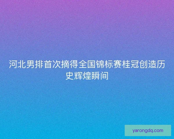 河北男排首次摘得全国锦标赛桂冠创造历史辉煌瞬间