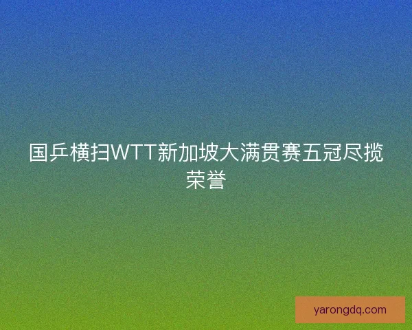 国乒横扫WTT新加坡大满贯赛五冠尽揽荣誉