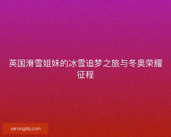 英国滑雪姐妹的冰雪追梦之旅与冬奥荣耀征程