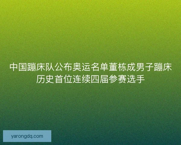 中国蹦床队公布奥运名单董栋成男子蹦床历史首位连续四届参赛选手