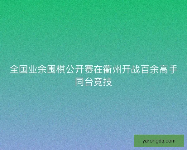 全国业余围棋公开赛在衢州开战百余高手同台竞技