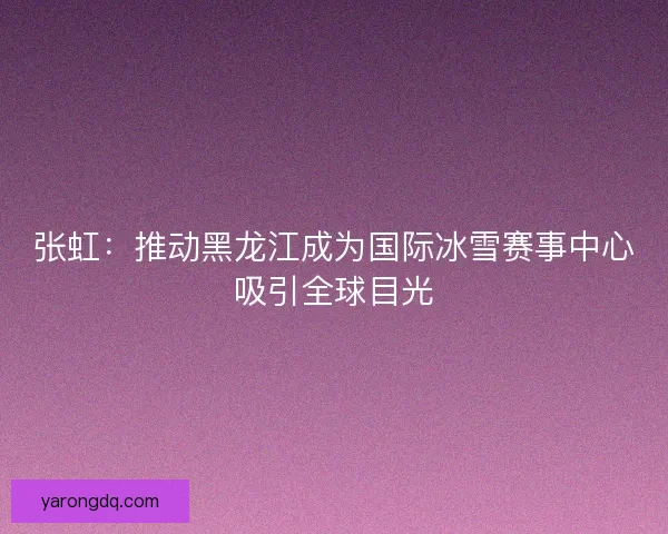 张虹：推动黑龙江成为国际冰雪赛事中心吸引全球目光