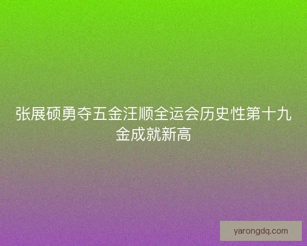 张展硕勇夺五金汪顺全运会历史性第十九金成就新高