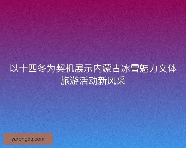 以十四冬为契机展示内蒙古冰雪魅力文体旅游活动新风采