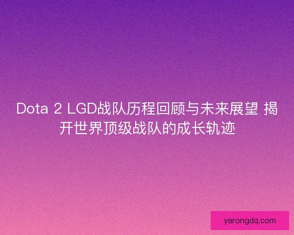Dota 2 LGD战队历程回顾与未来展望 揭开世界顶级战队的成长轨迹