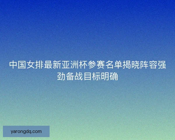 中国女排最新亚洲杯参赛名单揭晓阵容强劲备战目标明确