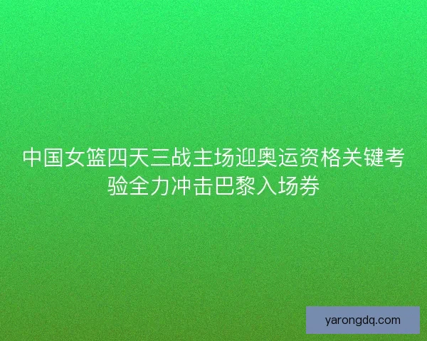 中国女篮四天三战主场迎奥运资格关键考验全力冲击巴黎入场券