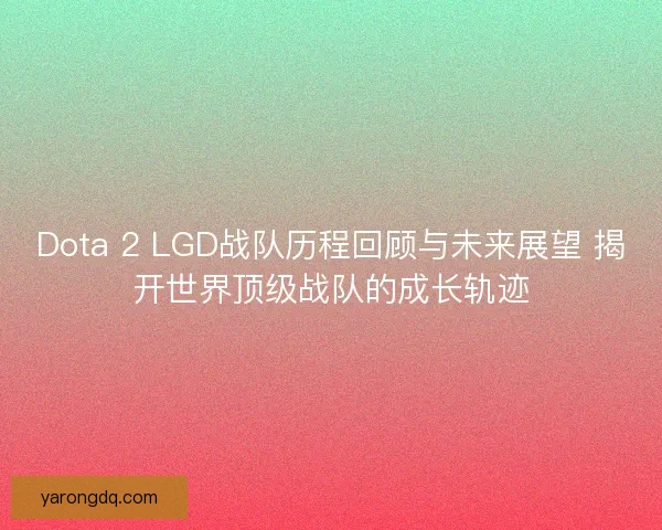 Dota 2 LGD战队历程回顾与未来展望 揭开世界顶级战队的成长轨迹