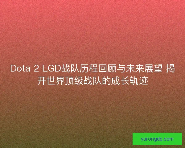 Dota 2 LGD战队历程回顾与未来展望 揭开世界顶级战队的成长轨迹