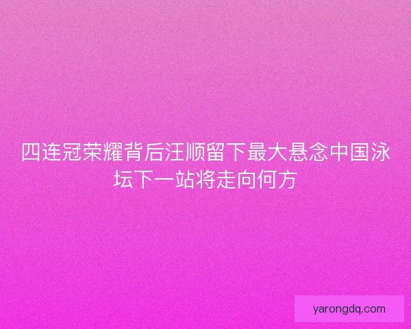 四连冠荣耀背后汪顺留下最大悬念中国泳坛下一站将走向何方