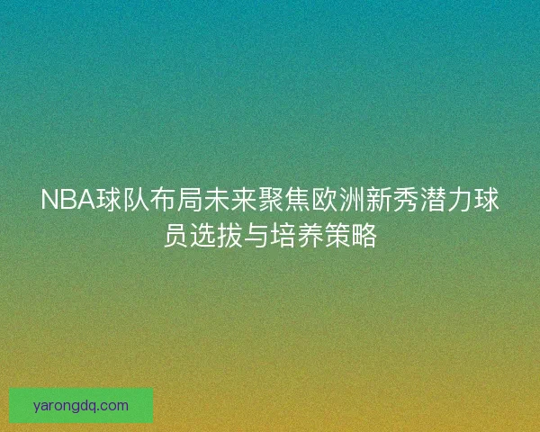 NBA球队布局未来聚焦欧洲新秀潜力球员选拔与培养策略