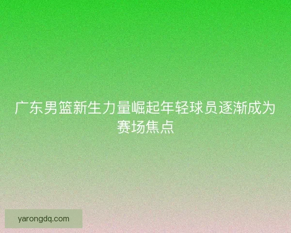 广东男篮新生力量崛起年轻球员逐渐成为赛场焦点