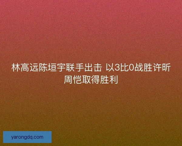 林高远陈垣宇联手出击 以3比0战胜许昕周恺取得胜利